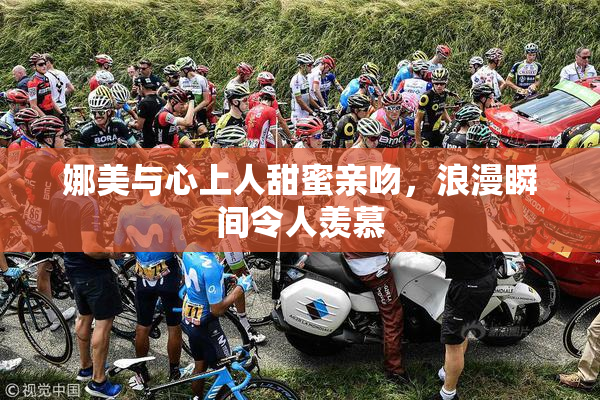 娜美与心上人甜蜜亲吻，浪漫瞬间令人羡慕
