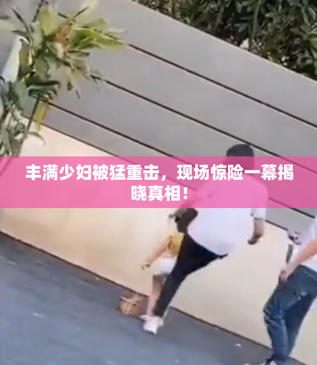 丰满少妇被猛重击，现场惊险一幕揭晓真相！