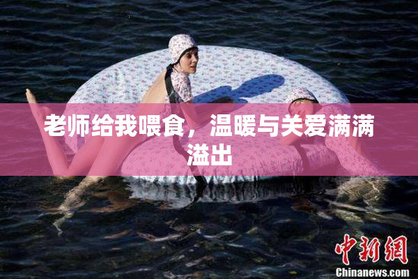 老师给我喂食，温暖与关爱满满溢出
