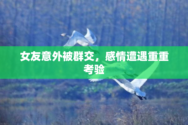 女友意外被群交，感情遭遇重重考验