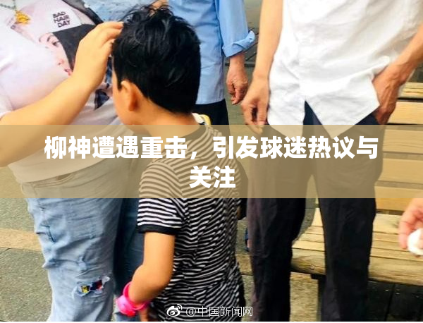 柳神遭遇重击，引发球迷热议与关注
