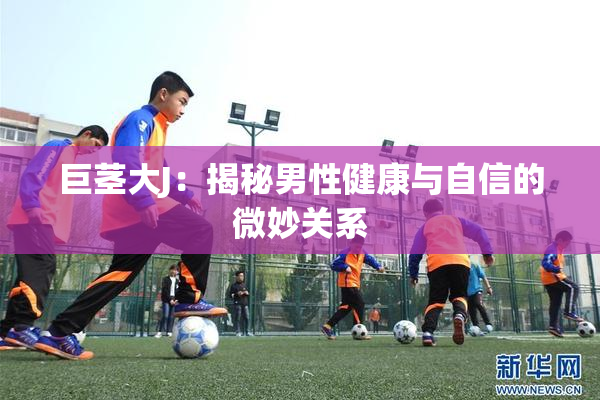 巨茎大J：揭秘男性健康与自信的微妙关系