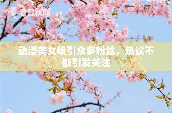 动漫美女吸引众多粉丝，热议不断引发关注