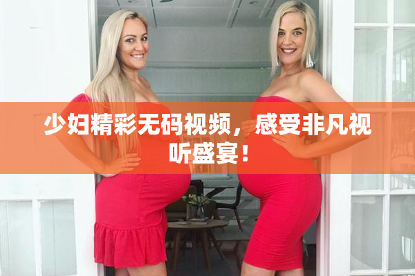 少妇精彩无码视频，感受非凡视听盛宴！