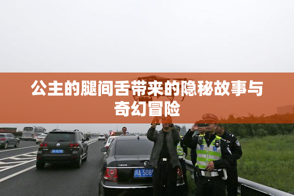 公主的腿间舌带来的隐秘故事与奇幻冒险