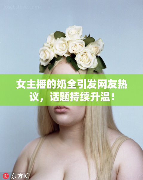 女主播的奶全引发网友热议，话题持续升温！