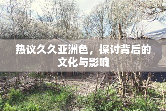 热议久久亚洲色，探讨背后的文化与影响