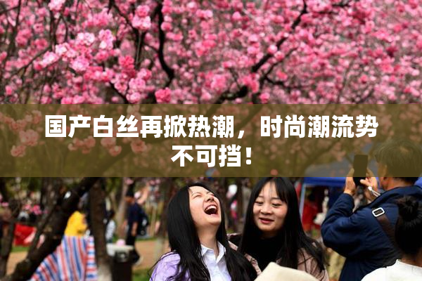 国产白丝再掀热潮，时尚潮流势不可挡！