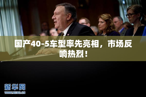 国产40-5车型率先亮相，市场反响热烈！