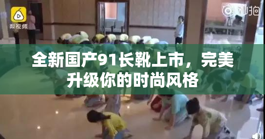 全新国产91长靴上市，完美升级你的时尚风格