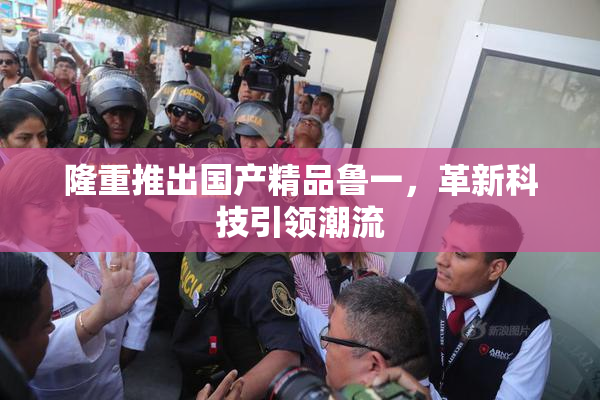 隆重推出国产精品鲁一，革新科技引领潮流