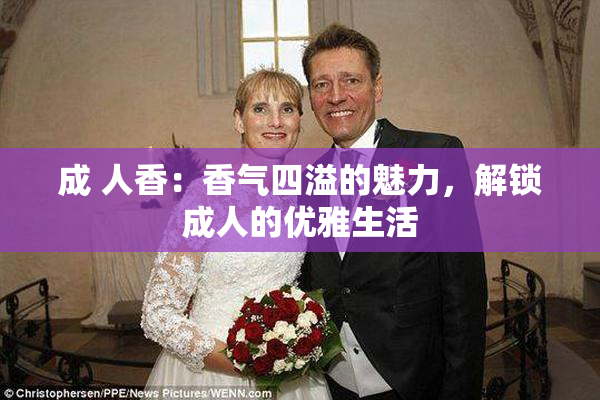 成 人香：香气四溢的魅力，解锁成人的优雅生活