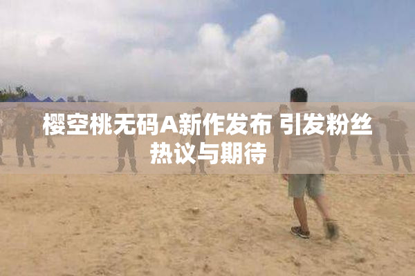 樱空桃无码A新作发布 引发粉丝热议与期待