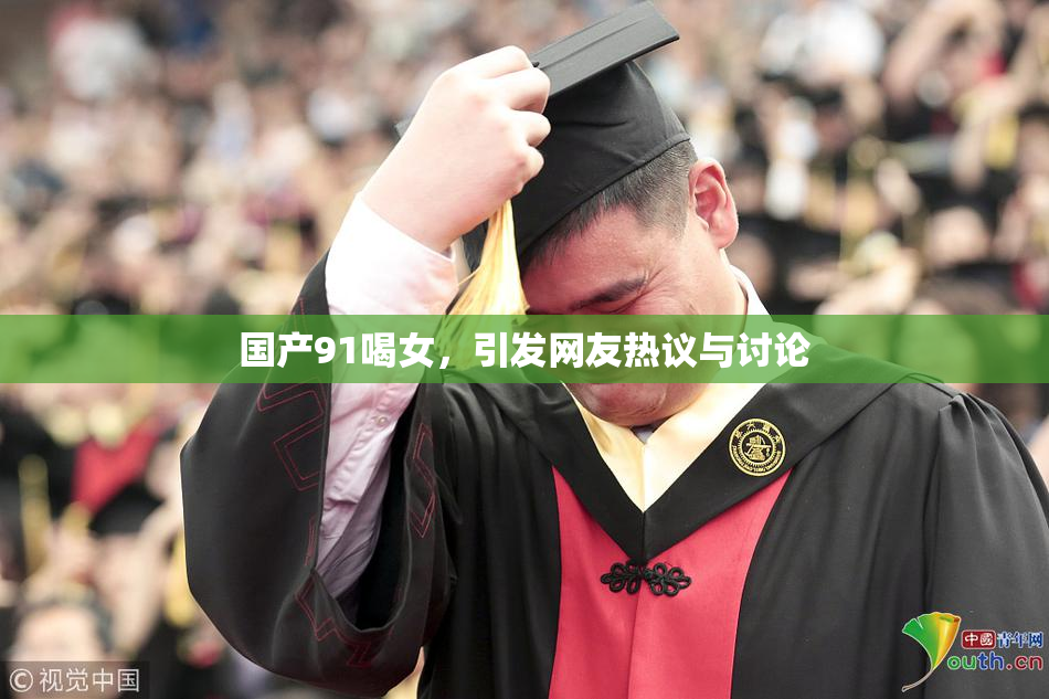 国产91喝女，引发网友热议与讨论