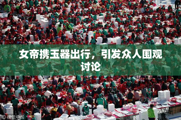 女帝携玉器出行，引发众人围观讨论