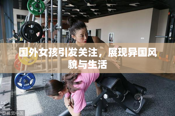 国外女孩引发关注，展现异国风貌与生活