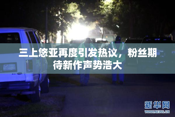 三上悠亚再度引发热议，粉丝期待新作声势浩大