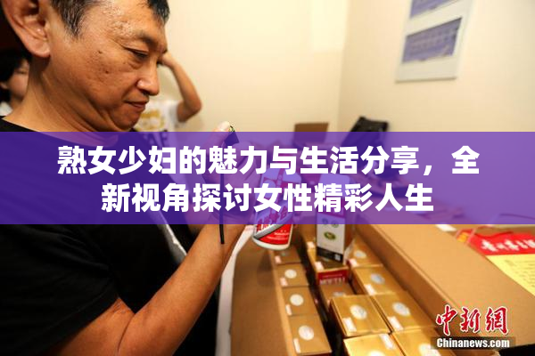 熟女少妇的魅力与生活分享，全新视角探讨女性精彩人生