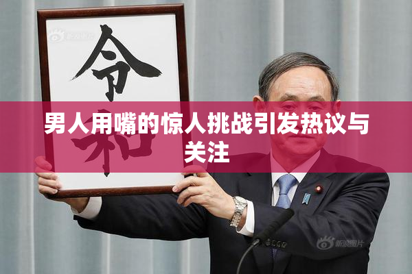 男人用嘴的惊人挑战引发热议与关注