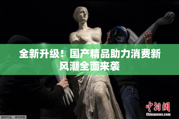全新升级！国产精品助力消费新风潮全面来袭