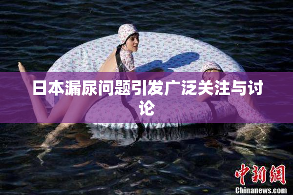 日本漏尿问题引发广泛关注与讨论