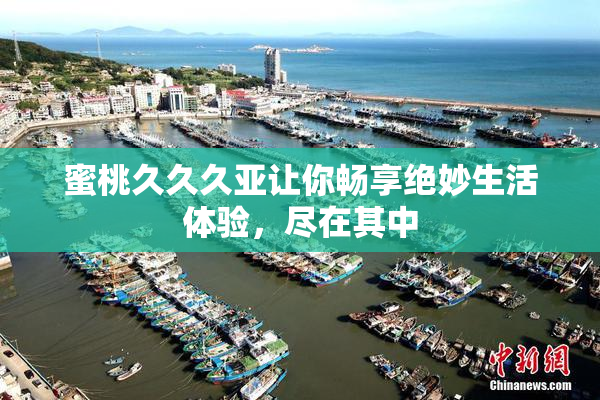 蜜桃久久久亚让你畅享绝妙生活体验，尽在其中
