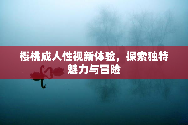 樱桃成人性视新体验，探索独特魅力与冒险