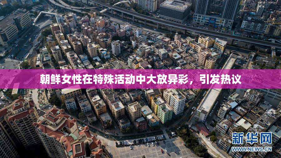 朝鲜女性在特殊活动中大放异彩，引发热议