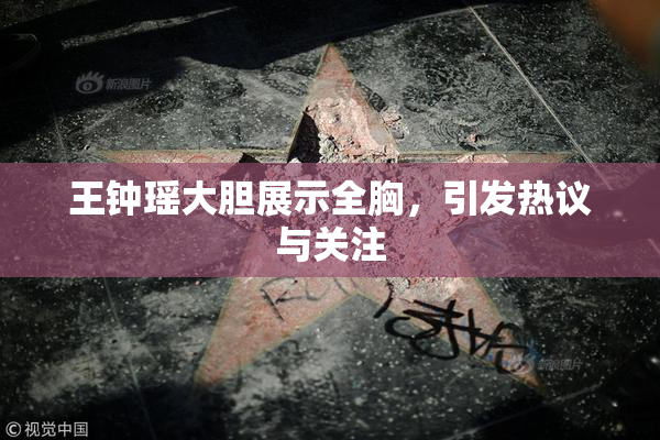 王钟瑶大胆展示全胸，引发热议与关注