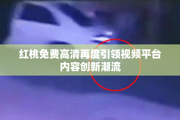 红桃免费高清再度引领视频平台内容创新潮流