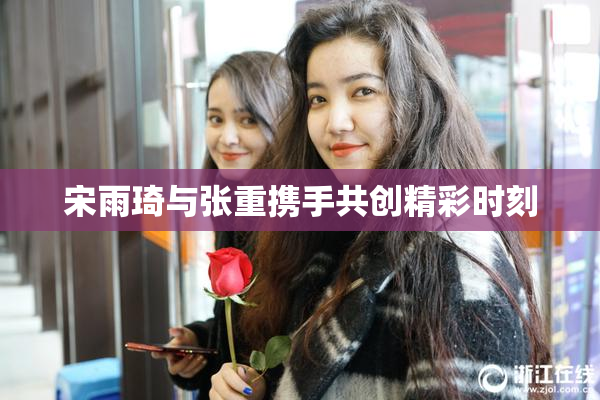 宋雨琦与张重携手共创精彩时刻