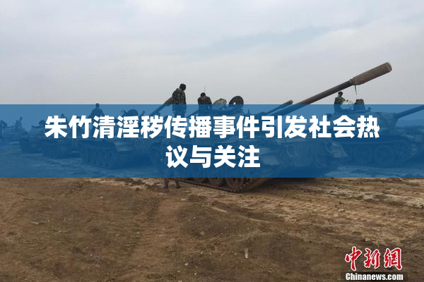 朱竹清淫秽传播事件引发社会热议与关注