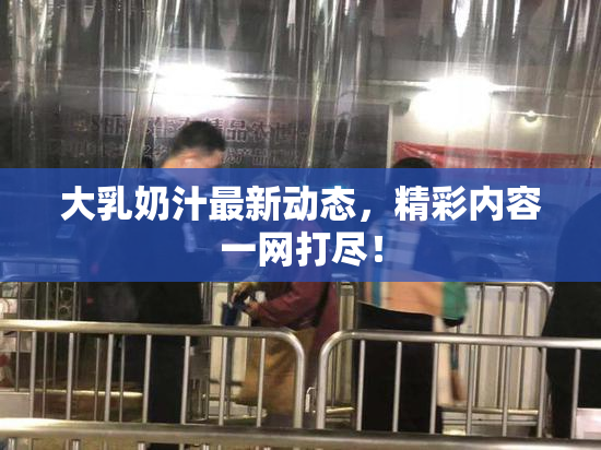 大乳奶汁最新动态，精彩内容一网打尽！