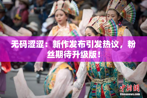 无码涩涩：新作发布引发热议，粉丝期待升级版！