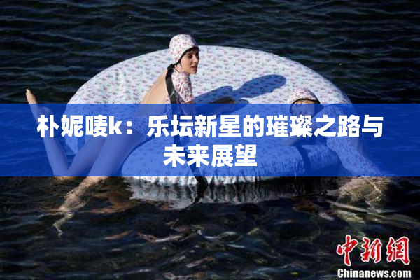 朴妮唛k：乐坛新星的璀璨之路与未来展望