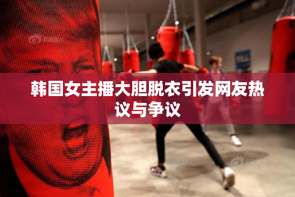 韩国女主播大胆脱衣引发网友热议与争议