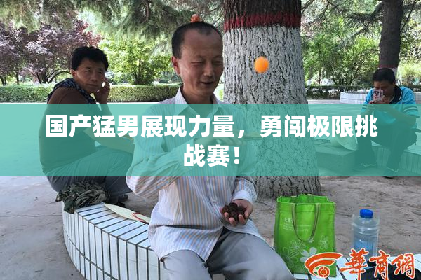 国产猛男展现力量，勇闯极限挑战赛！