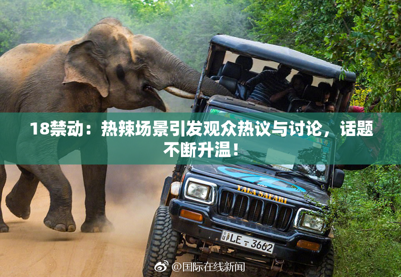 18禁动：热辣场景引发观众热议与讨论，话题不断升温！