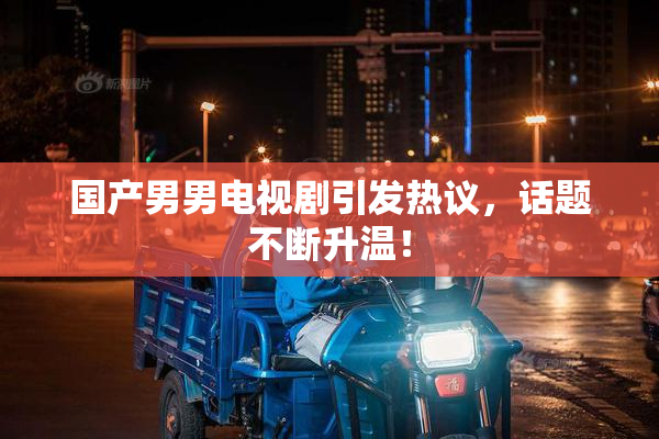 国产男男电视剧引发热议，话题不断升温！