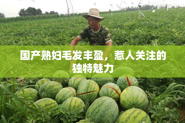 国产熟妇毛发丰盈，惹人关注的独特魅力