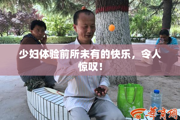 少妇体验前所未有的快乐，令人惊叹！