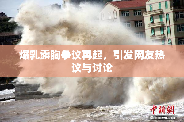 爆乳露胸争议再起，引发网友热议与讨论
