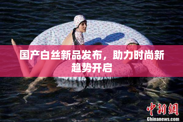 国产白丝新品发布，助力时尚新趋势开启