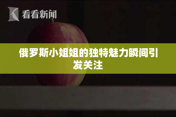俄罗斯小姐姐的独特魅力瞬间引发关注