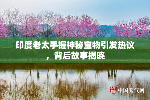 印度老太手握神秘宝物引发热议，背后故事揭晓