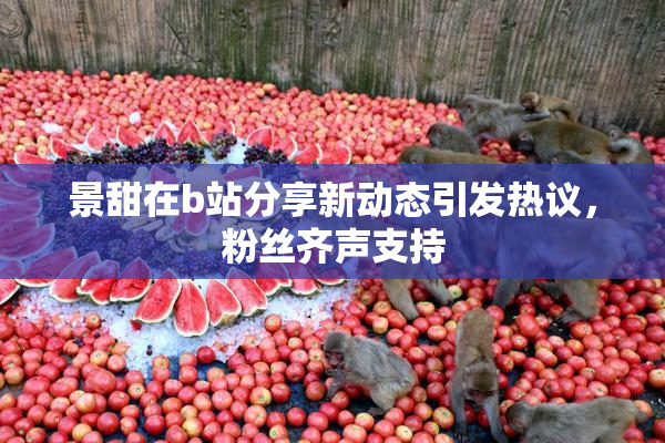 景甜在b站分享新动态引发热议，粉丝齐声支持
