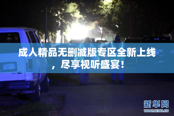 成人精品无删减版专区全新上线，尽享视听盛宴！