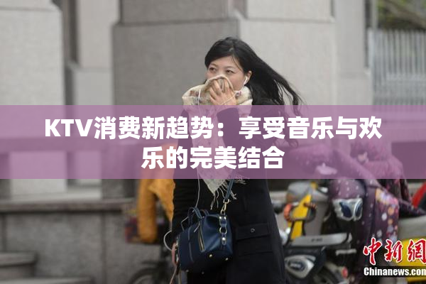 KTV消费新趋势：享受音乐与欢乐的完美结合