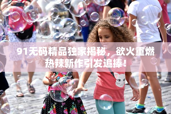 91无码精品独家揭秘，欲火重燃热辣新作引发追捧！