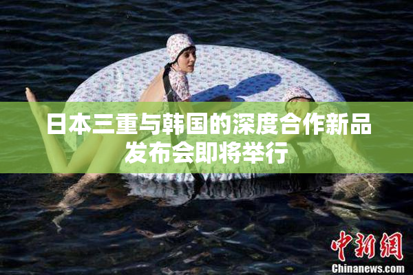 日本三重与韩国的深度合作新品发布会即将举行